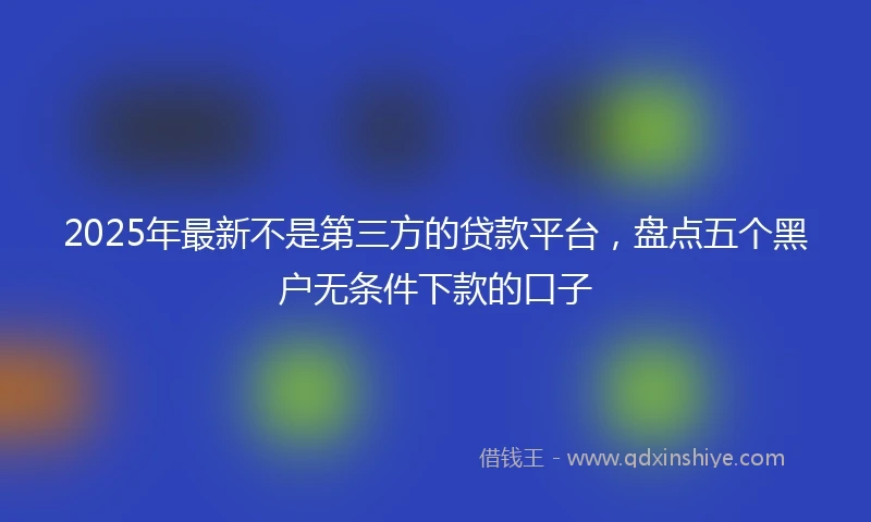 2025年最新不是第三方的贷款平台，盘点五个黑户无条件下款的口子