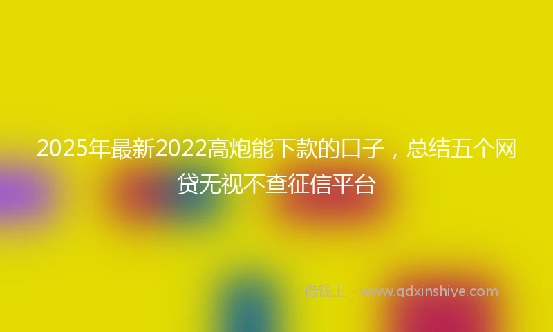 2025年最新2022高炮能下款的口子，总结五个网贷无视不查征信平台