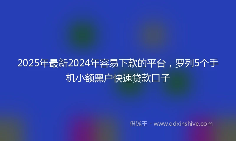 2025年最新2024年容易下款的平台，罗列5个手机小额黑户快速贷款口子