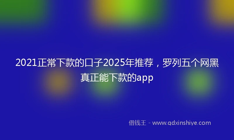 2021正常下款的口子2025年推荐，罗列五个网黑真正能下款的app