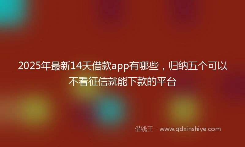 2025年最新14天借款app有哪些，归纳五个可以不看征信就能下款的平台