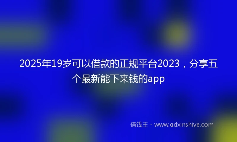 2025年19岁可以借款的正规平台2023，分享五个最新能下来钱的app
