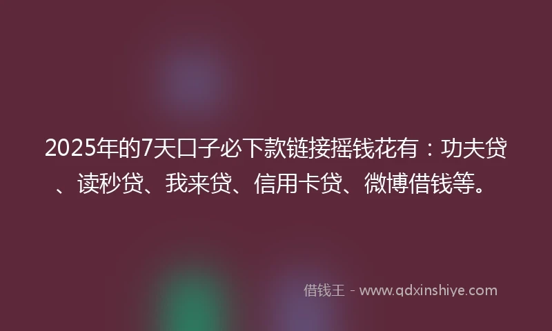 2025年的7天口子必下款链接摇钱花有：功夫贷、读秒贷、我来贷、信用卡贷、微博借钱等。