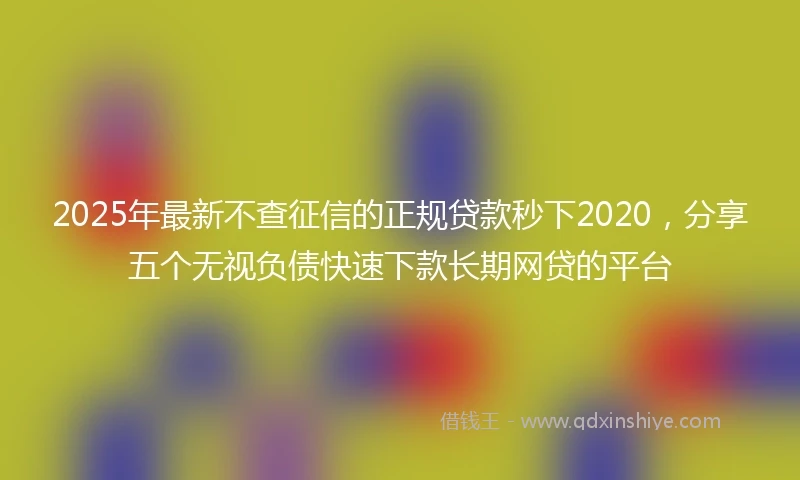 2025年最新不查征信的正规贷款秒下2020，分享五个无视负债快速下款长期网贷的平台