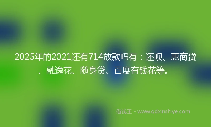 2025年的2021还有714放款吗有:还呗、惠商贷、融逸花、随身贷、百度有钱花等。