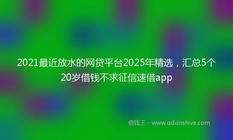 2021最近放水的网贷平台2025年精选，汇总5个20岁借钱不求征信速借app