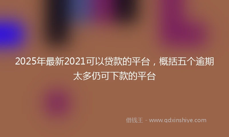 2025年最新2021可以贷款的平台,概括五个逾期太多仍可下款的平台