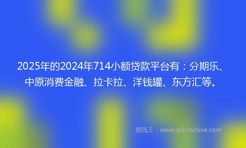 2025年的2024年714小额贷款平台有：分期乐、中原消费金融、拉卡拉、洋钱罐、东方汇等。