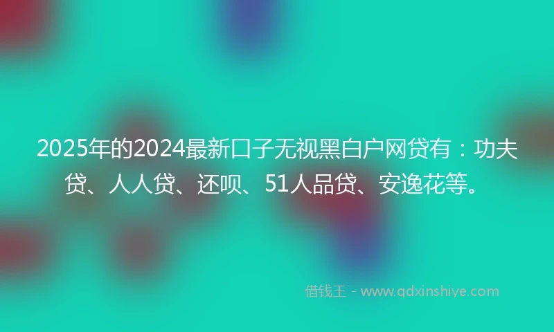 2025年的2024最新口子无视黑白户网贷有：功夫贷、人人贷、还呗、51人品贷、安逸花等。