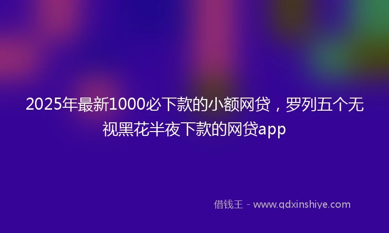 2025年最新1000必下款的小额网贷，罗列五个无视黑花半夜下款的网贷app