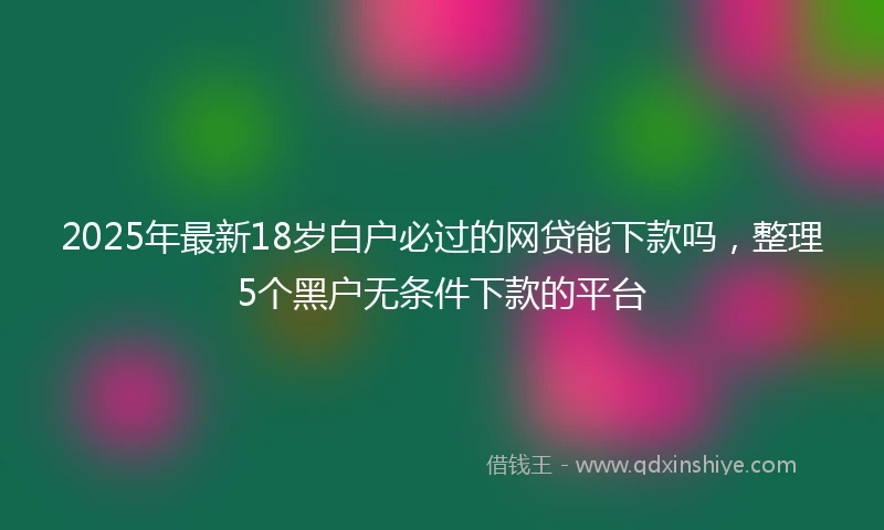 2025年最新18岁白户必过的网贷能下款吗，整理5个黑户无条件下款的平台