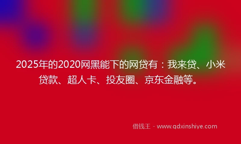 2025年的2020网黑能下的网贷有：我来贷、小米贷款、超人卡、投友圈、京东金融等。