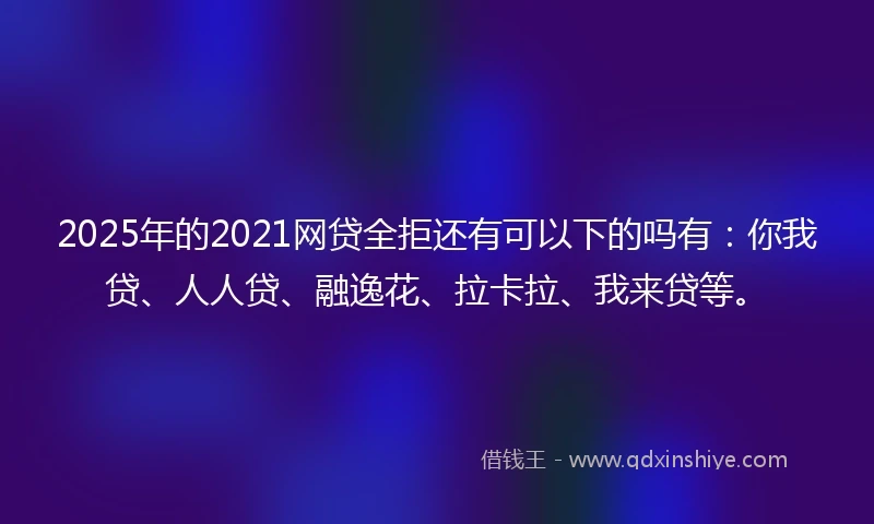 2025年的2021网贷全拒还有可以下的吗有：你我贷、人人贷、融逸花、拉卡拉、我来贷等。