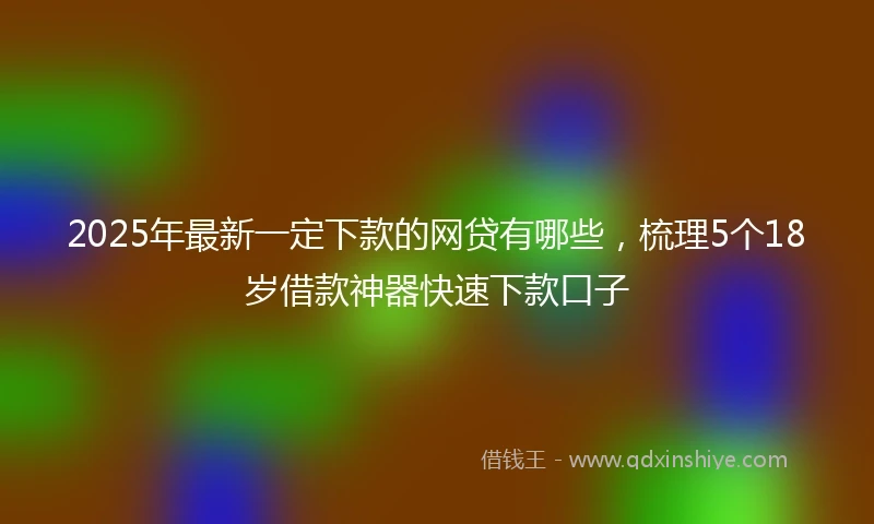 2025年最新一定下款的网贷有哪些，梳理5个18岁借款神器快速下款口子