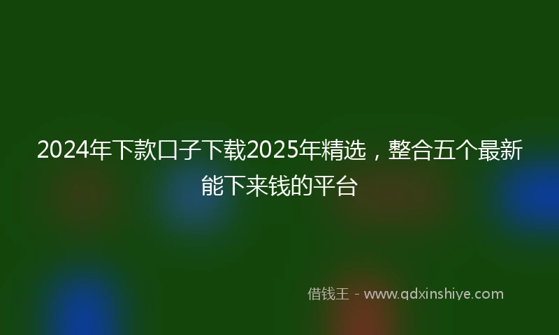 2024年下款口子下载2025年精选，整合五个最新能下来钱的平台