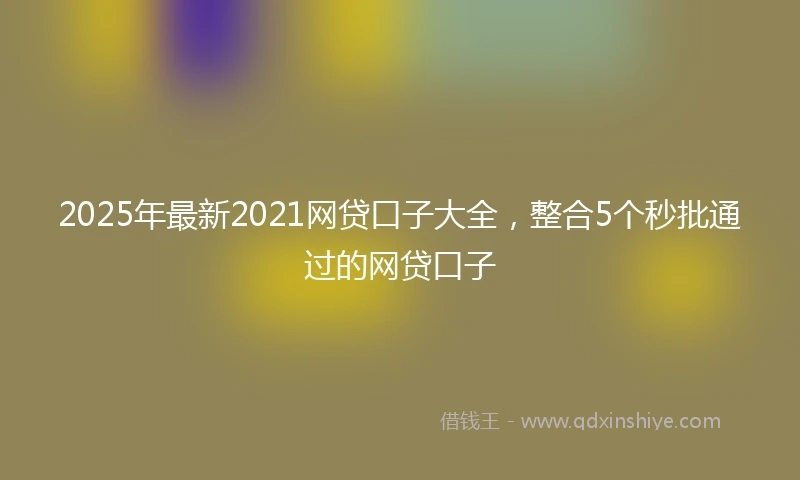 2025年最新2021网贷口子大全，整合5个秒批通过的网贷口子