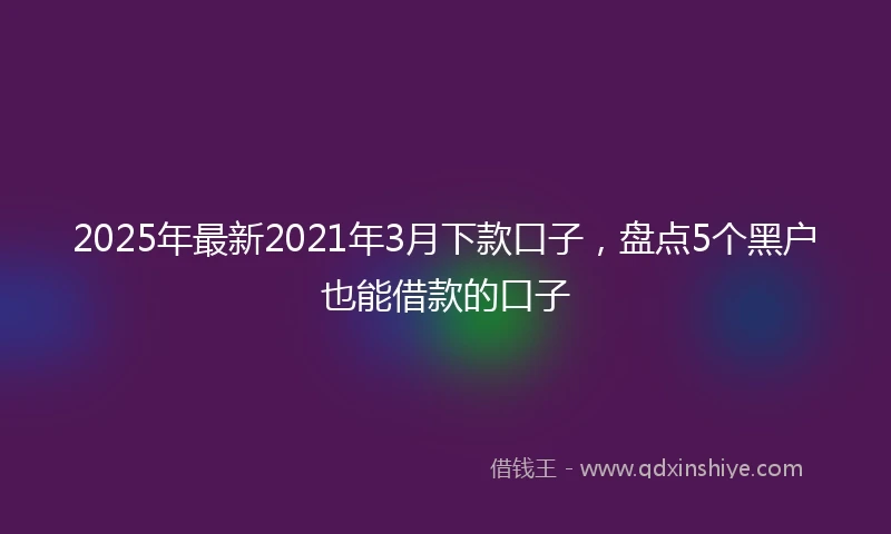 2025年最新2021年3月下款口子，盘点5个黑户也能借款的口子