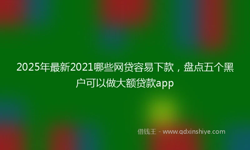 2025年最新2021哪些网贷容易下款，盘点五个黑户可以做大额贷款app