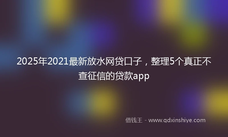 2025年2021最新放水网贷口子，整理5个真正不查征信的贷款app