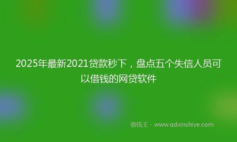 2025年最新2021贷款秒下，盘点五个失信人员可以借钱的网贷软件
