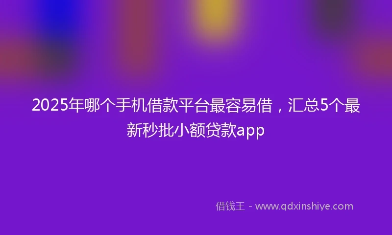 2025年哪个手机借款平台最容易借，汇总5个最新秒批小额贷款app