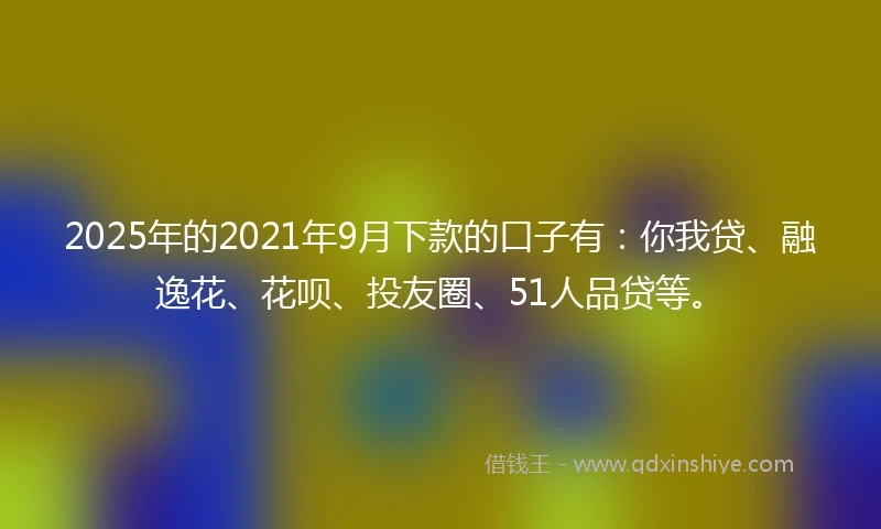 2025年的2021年9月下款的口子有：你我贷、融逸花、花呗、投友圈、51人品贷等。
