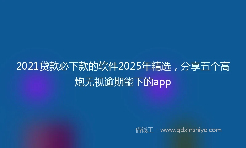 2021贷款必下款的软件2025年精选，分享五个高炮无视逾期能下的app