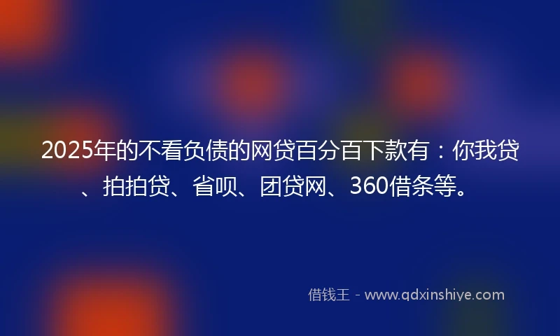 2025年的不看负债的网贷百分百下款有：你我贷、拍拍贷、省呗、团贷网、360借条等。