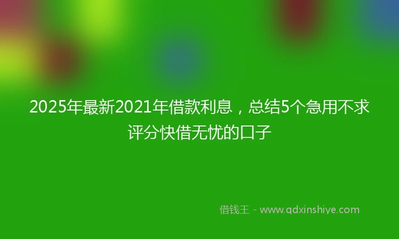 2025年最新2021年借款利息，总结5个急用不求评分快借无忧的口子
