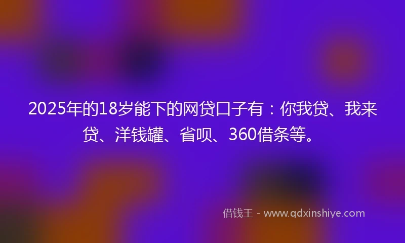 2025年的18岁能下的网贷口子有：你我贷、我来贷、洋钱罐、省呗、360借条等。