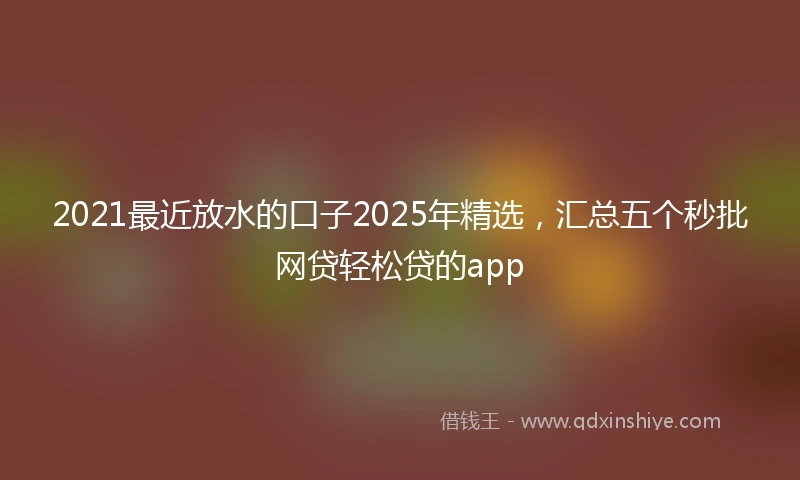 2021最近放水的口子2025年精选，汇总五个秒批网贷轻松贷的app