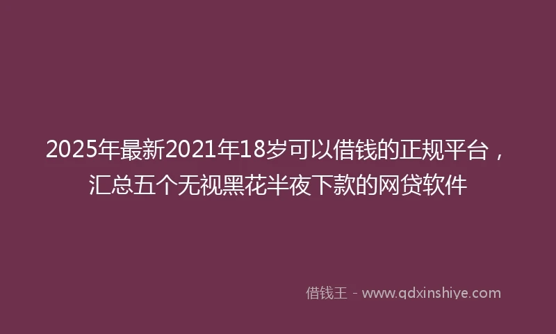 2025年最新2021年18岁可以借钱的正规平台，汇总五个无视黑花半夜下款的网贷软件