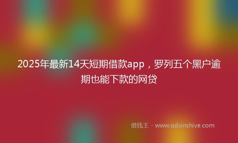2025年最新14天短期借款app，罗列五个黑户逾期也能下款的网贷