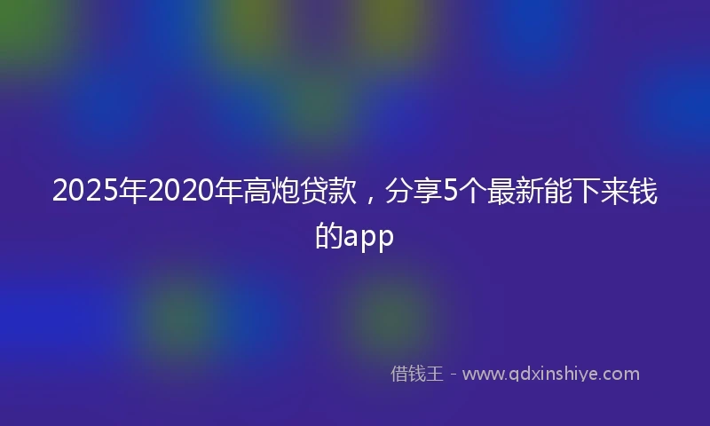2025年2020年高炮贷款，分享5个最新能下来钱的app