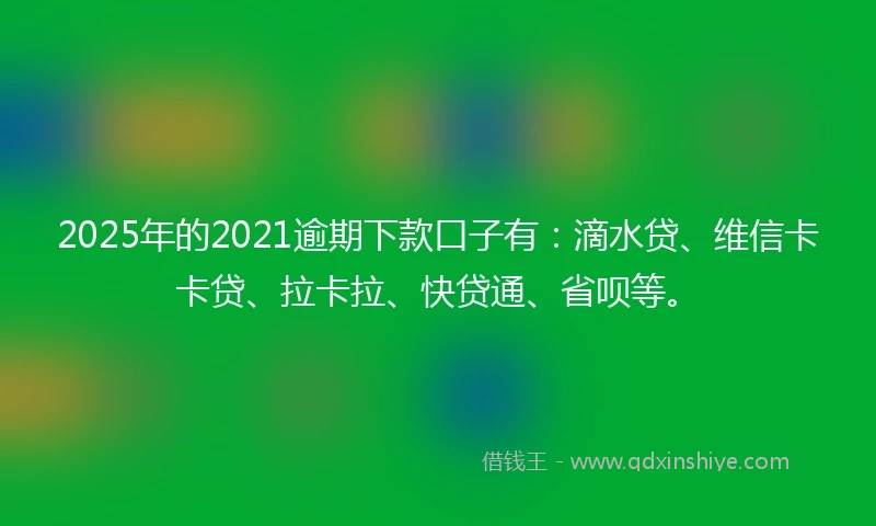 2025年的2021逾期下款口子有：滴水贷、维信卡卡贷、拉卡拉、快贷通、省呗等。