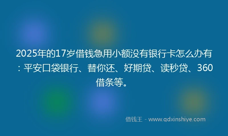 2025年的17岁借钱急用小额没有银行卡怎么办有：平安口袋银行、替你还、好期贷、读秒贷、360借条等。