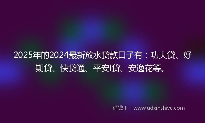 2025年的2024最新放水贷款口子有：功夫贷、好期贷、快贷通、平安i贷、安逸花等。