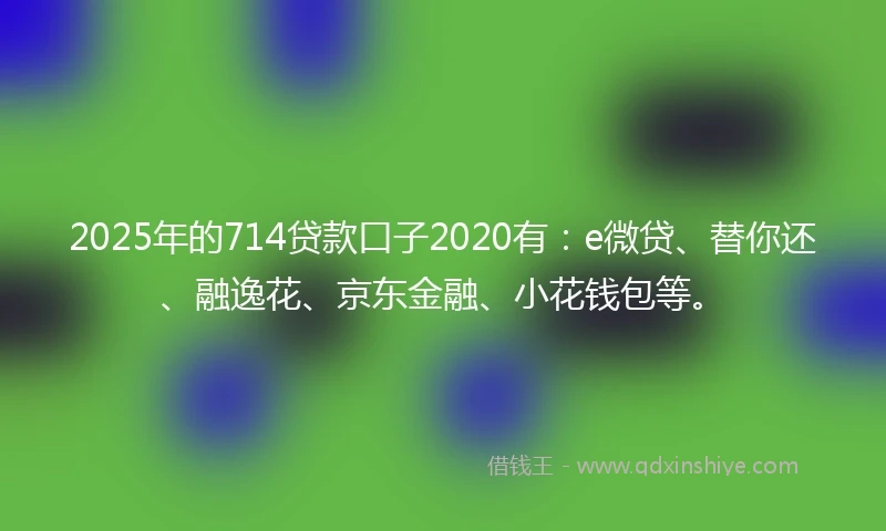 2025年的714贷款口子2020有：e微贷、替你还、融逸花、京东金融、小花钱包等。