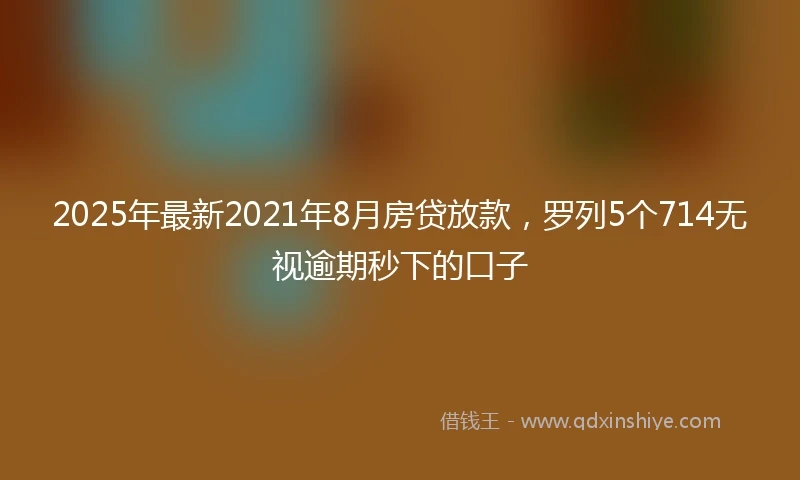2025年最新2021年8月房贷放款，罗列5个714无视逾期秒下的口子