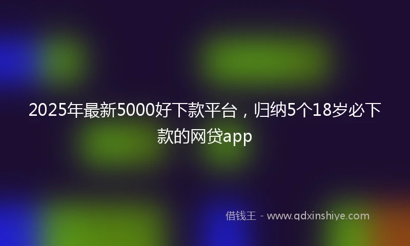 2025年最新5000好下款平台，归纳5个18岁必下款的网贷app