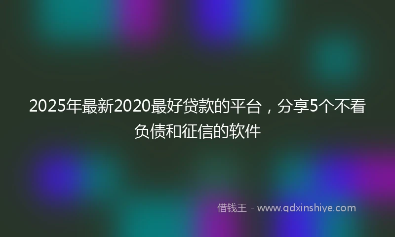 2025年最新2020最好贷款的平台，分享5个不看负债和征信的软件
