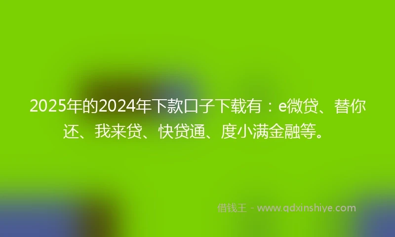 2025年的2024年下款口子下载有：e微贷、替你还、我来贷、快贷通、度小满金融等。