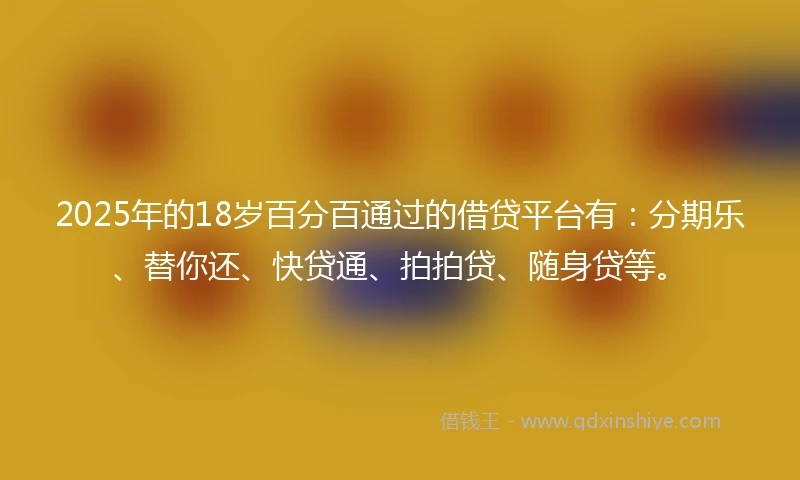 2025年的18岁百分百通过的借贷平台有：分期乐、替你还、快贷通、拍拍贷、随身贷等。