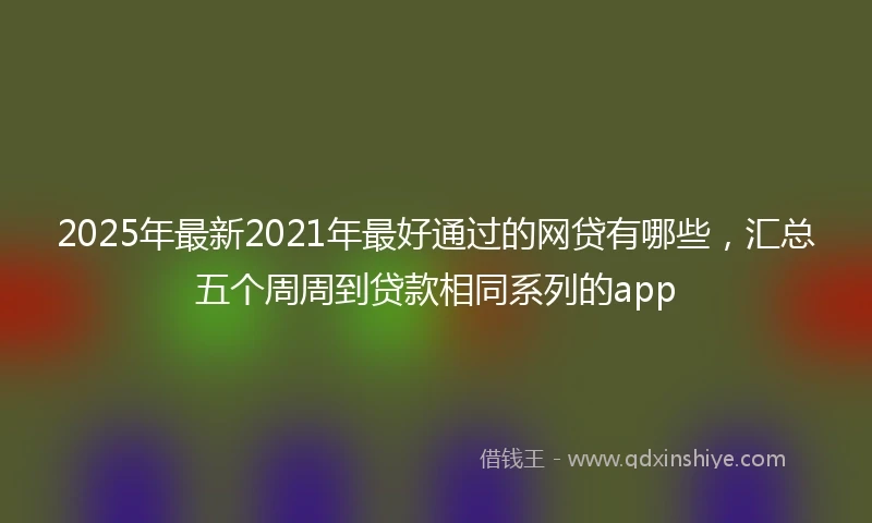 2025年最新2021年最好通过的网贷有哪些，汇总五个周周到贷款相同系列的app