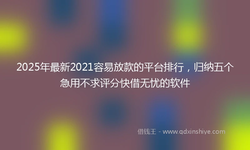 2025年最新2021容易放款的平台排行，归纳五个急用不求评分快借无忧的软件