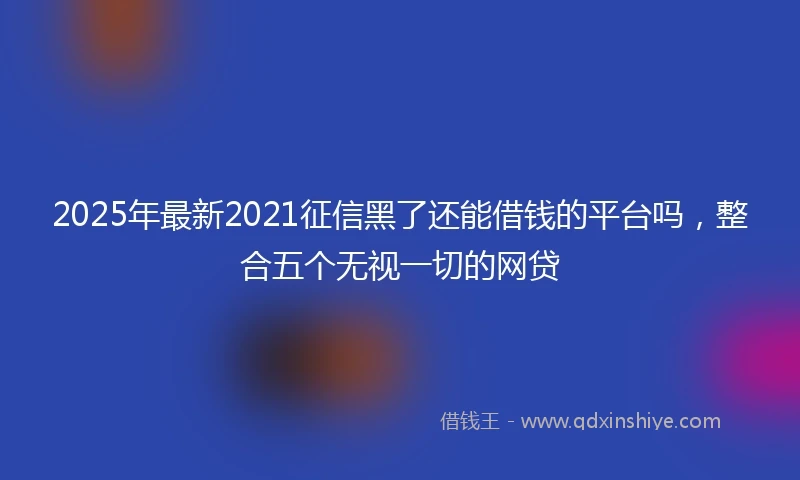 2025年最新2021征信黑了还能借钱的平台吗,整合五个无视一切的网贷