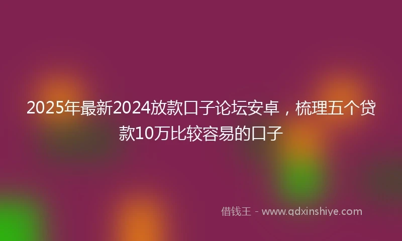 2025年最新2024放款口子论坛安卓，梳理五个贷款10万比较容易的口子