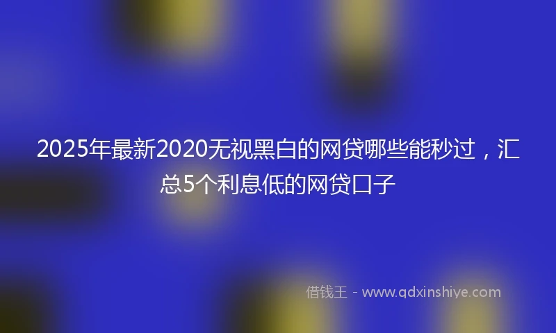 2025年最新2020无视黑白的网贷哪些能秒过，汇总5个利息低的网贷口子