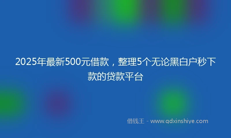 2025年最新500元借款，整理5个无论黑白户秒下款的贷款平台