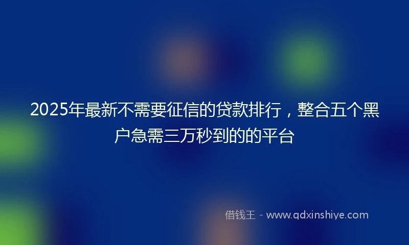 2025年最新不需要征信的贷款排行，整合五个黑户急需三万秒到的的平台